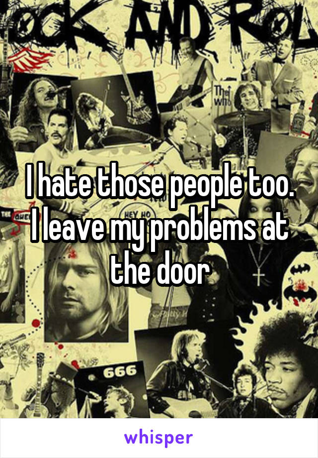 I hate those people too. I leave my problems at the door