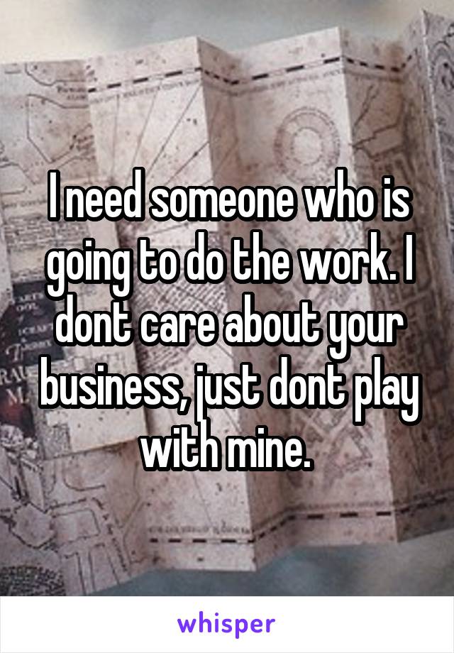 I need someone who is going to do the work. I dont care about your business, just dont play with mine. 