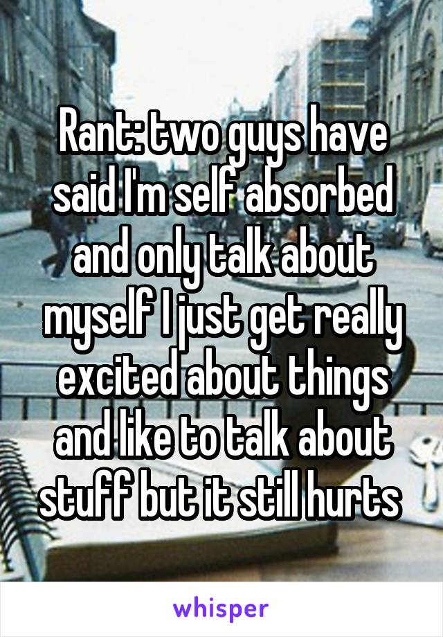 Rant: two guys have said I'm self absorbed and only talk about myself I just get really excited about things and like to talk about stuff but it still hurts 