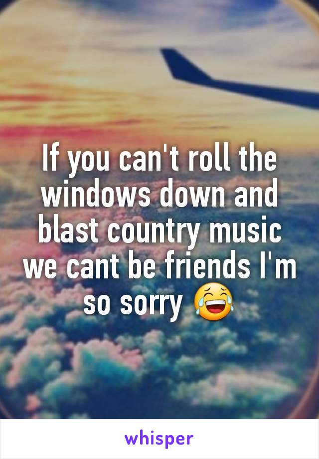 If you can't roll the windows down and blast country music we cant be friends I'm so sorry 😂