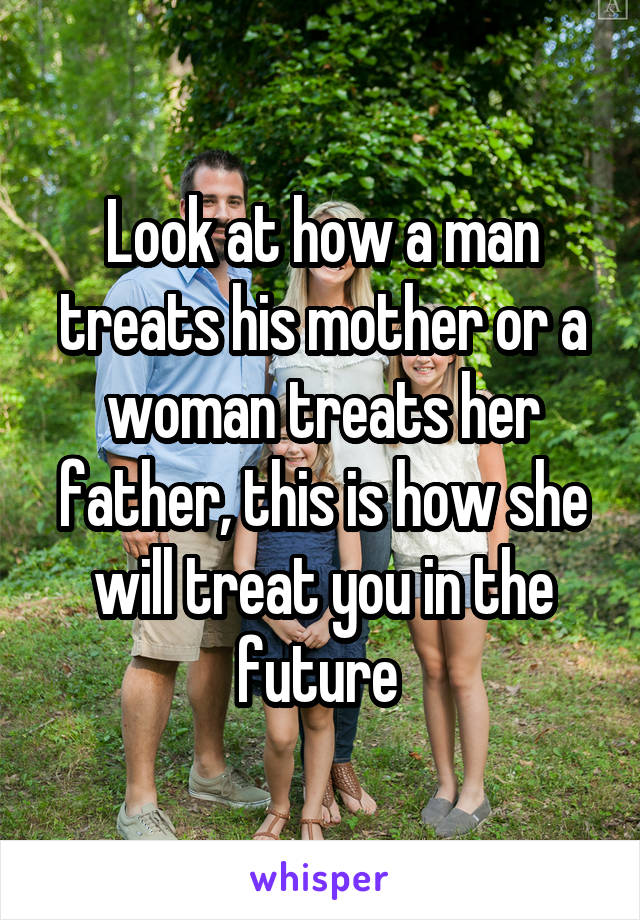 Look at how a man treats his mother or a woman treats her father, this is how she will treat you in the future 