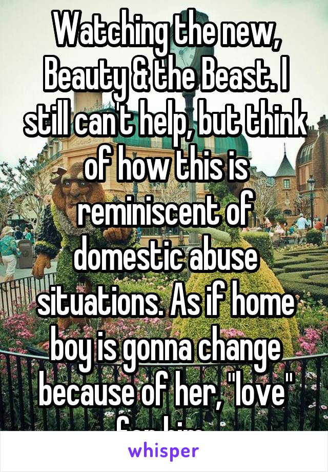 Watching the new, Beauty & the Beast. I still can't help, but think of how this is reminiscent of domestic abuse situations. As if home boy is gonna change because of her, "love" for him. 