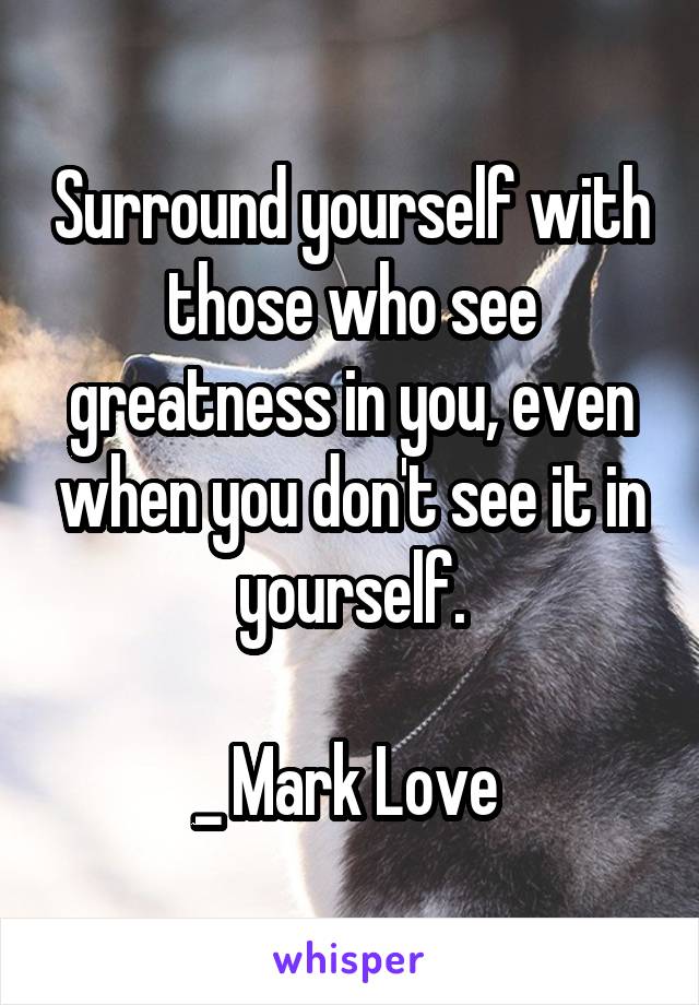 Surround yourself with those who see greatness in you, even when you don't see it in yourself.

_ Mark Love 