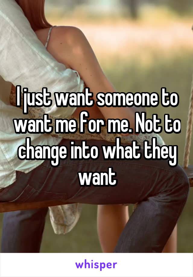 I just want someone to want me for me. Not to change into what they want