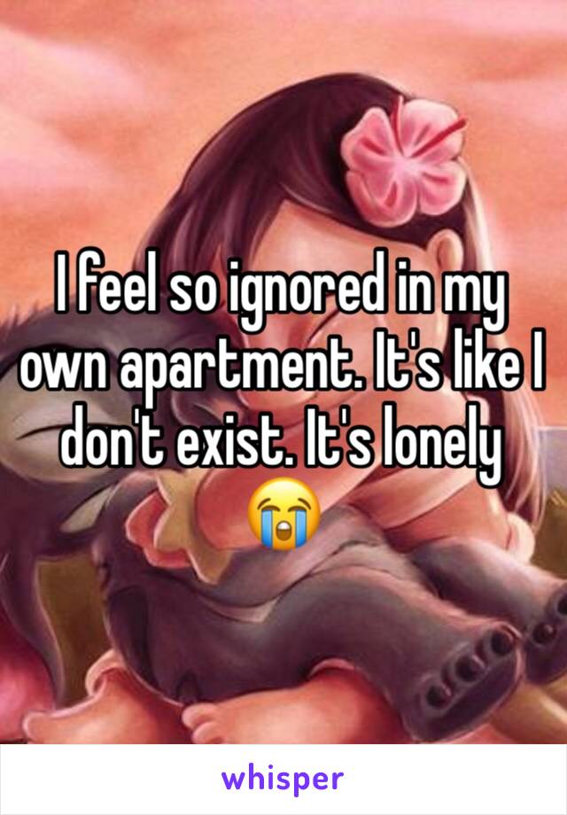 I feel so ignored in my own apartment. It's like I don't exist. It's lonely 😭
