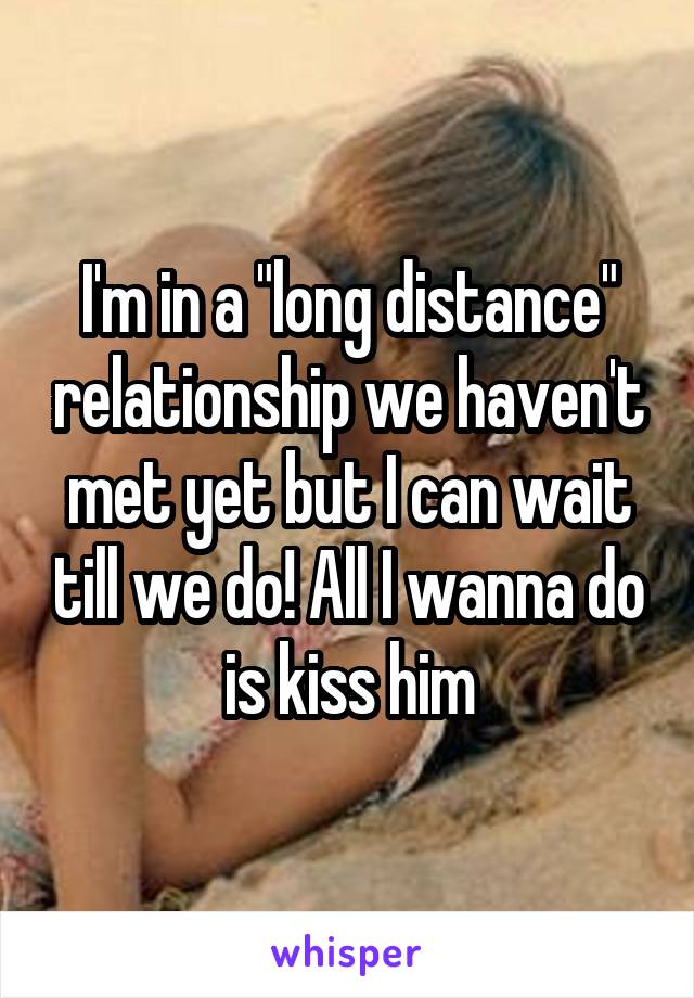 I'm in a "long distance" relationship we haven't met yet but I can wait till we do! All I wanna do is kiss him