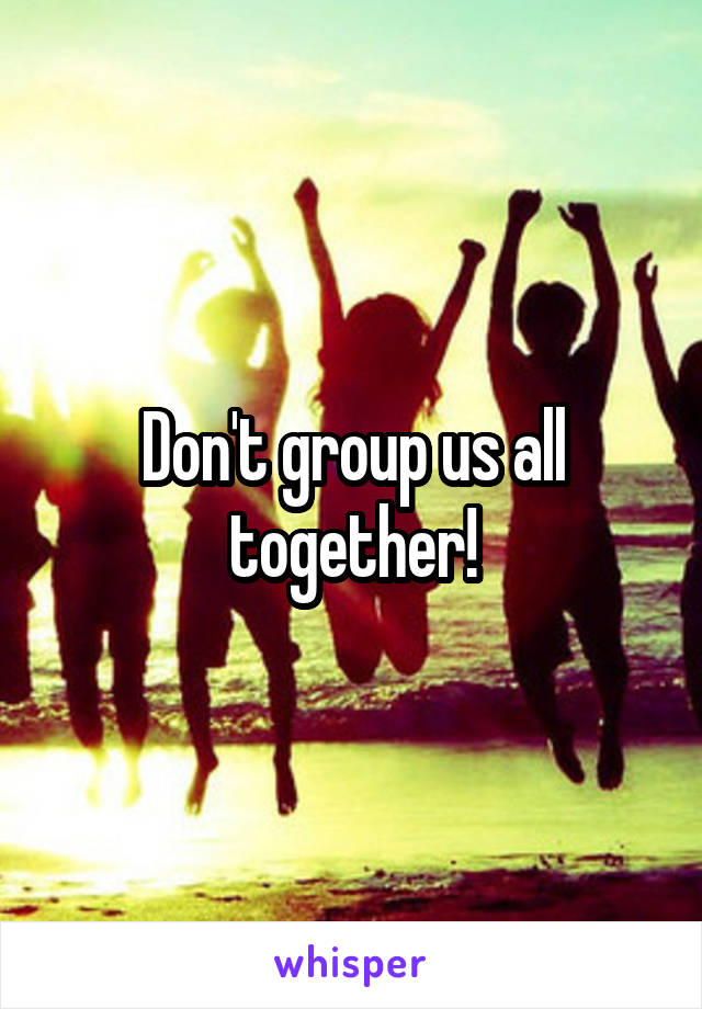 Don't group us all together!