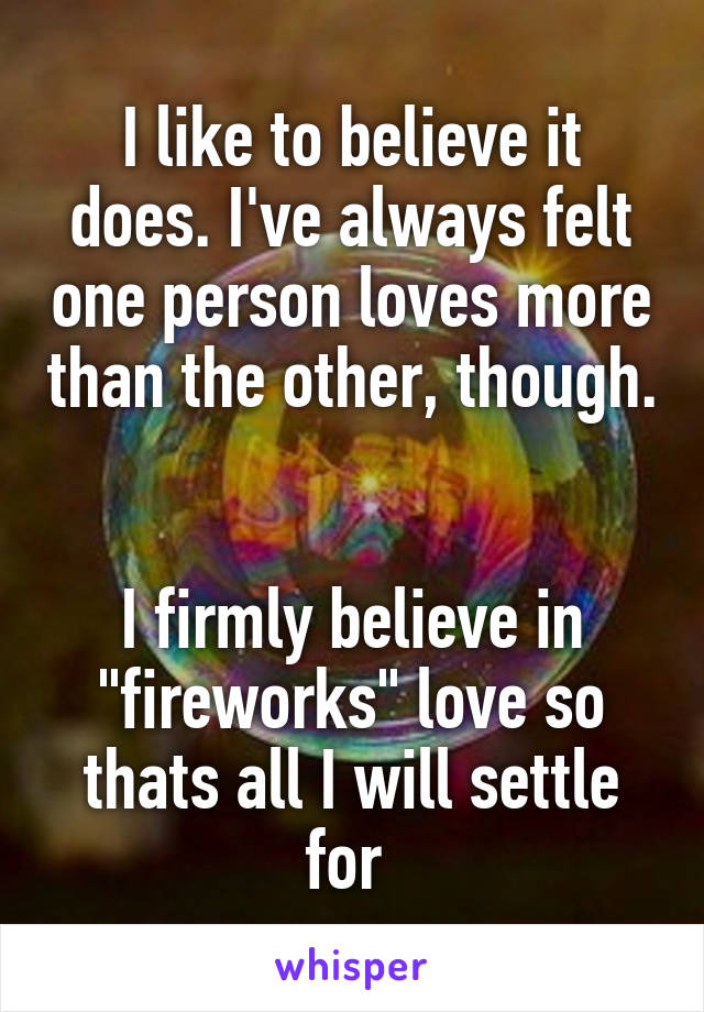 I like to believe it does. I've always felt one person loves more than the other, though. 

I firmly believe in "fireworks" love so thats all I will settle for 