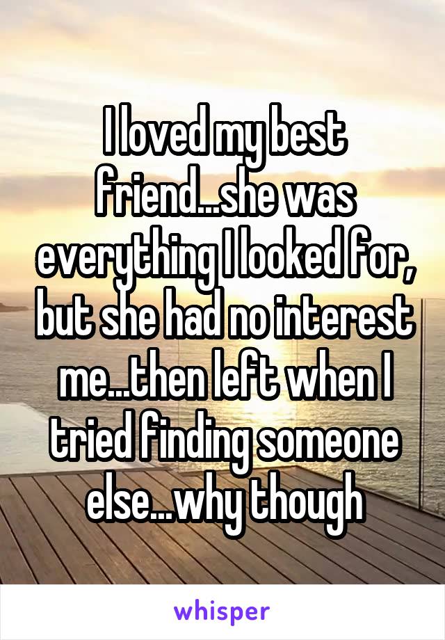 I loved my best friend...she was everything I looked for, but she had no interest me...then left when I tried finding someone else...why though
