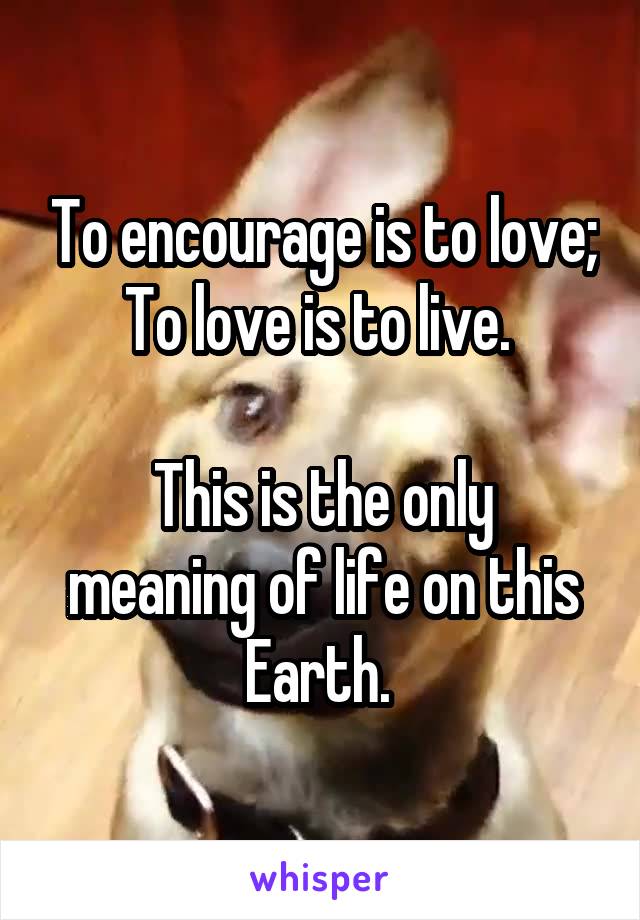 To encourage is to love;
To love is to live. 

This is the only meaning of life on this Earth. 