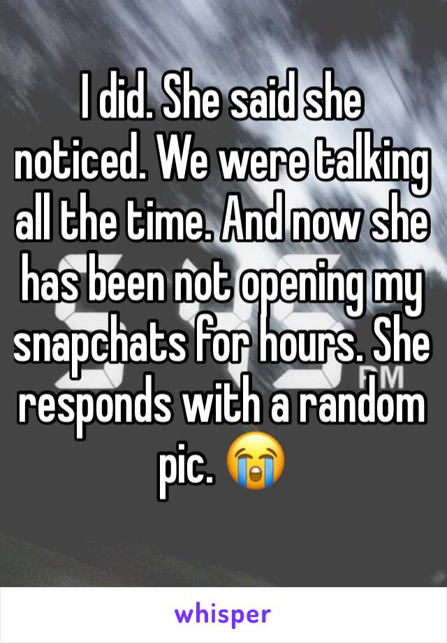 I did. She said she noticed. We were talking all the time. And now she has been not opening my snapchats for hours. She responds with a random pic. 😭