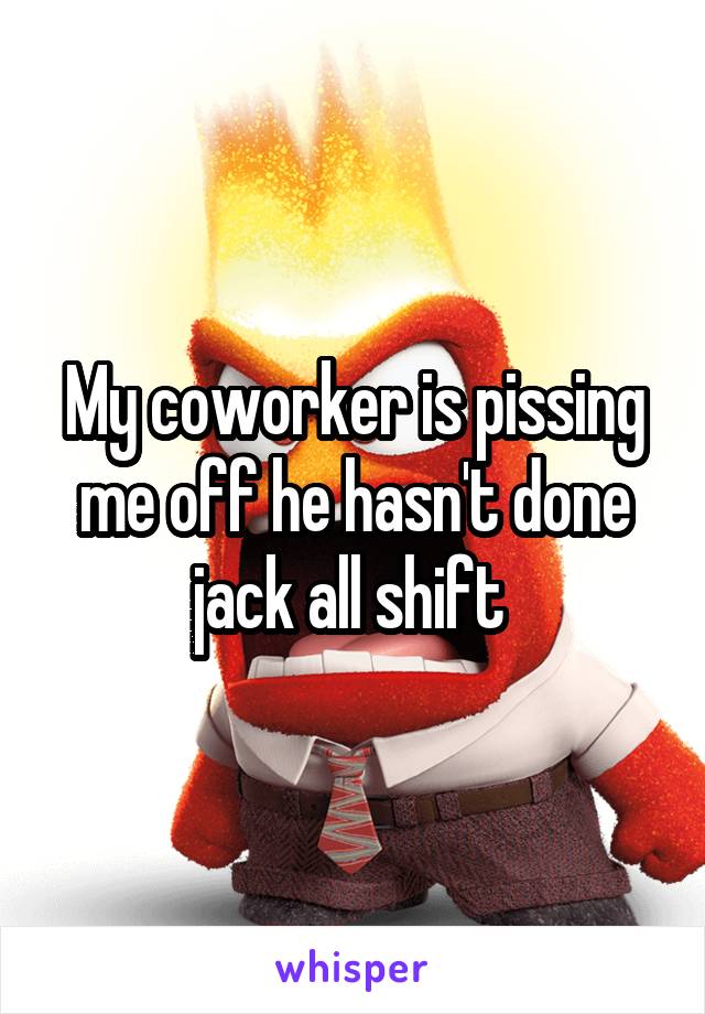 My coworker is pissing me off he hasn't done jack all shift 