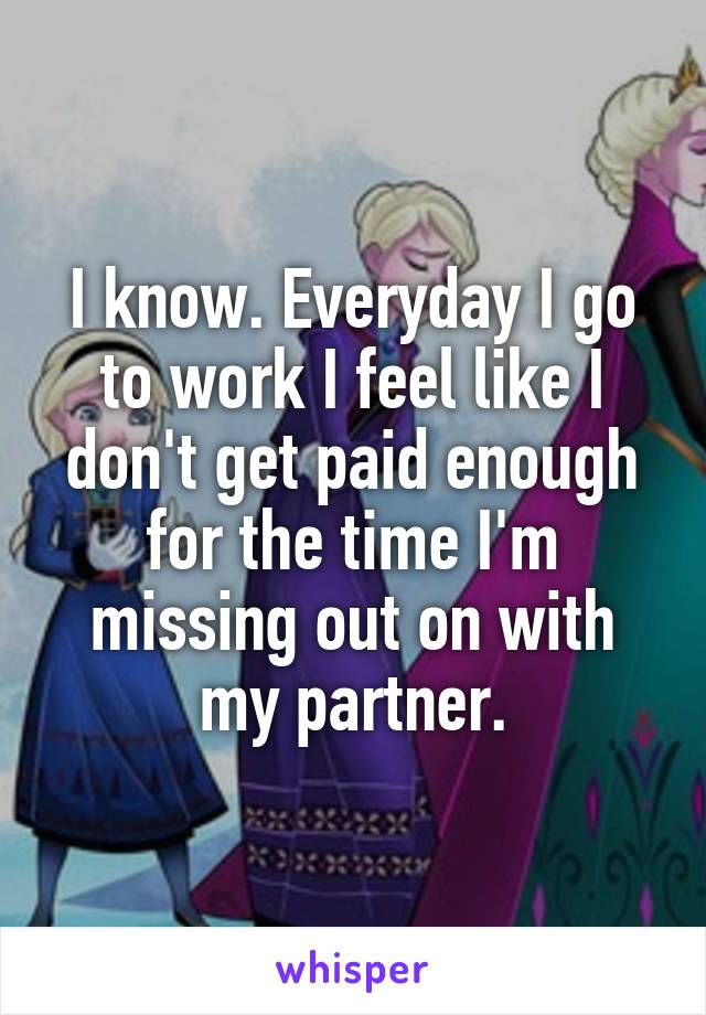 I know. Everyday I go to work I feel like I don't get paid enough for the time I'm missing out on with my partner.