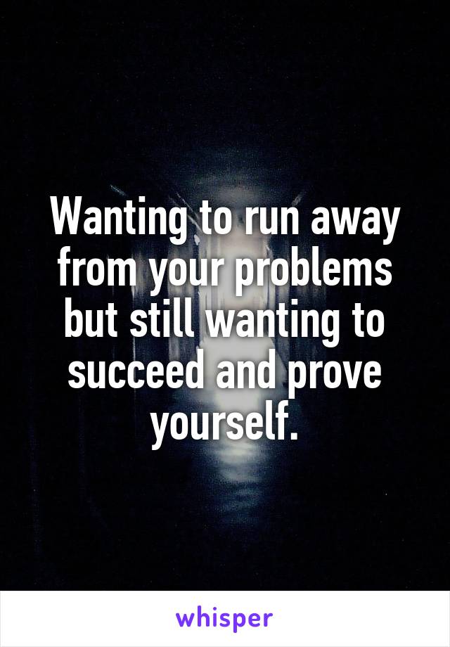 Wanting to run away from your problems but still wanting to succeed and prove yourself.