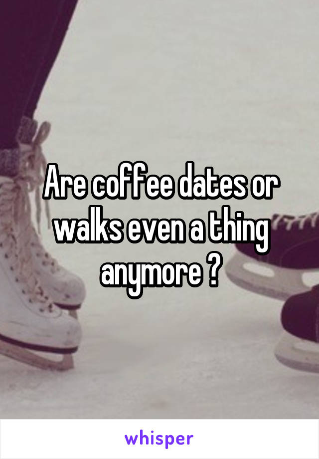 Are coffee dates or walks even a thing anymore ?