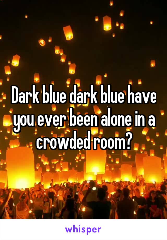 Dark blue dark blue have you ever been alone in a crowded room?
