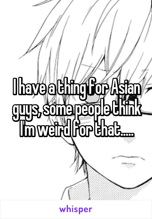I have a thing for Asian guys, some people think I'm weird for that.....
