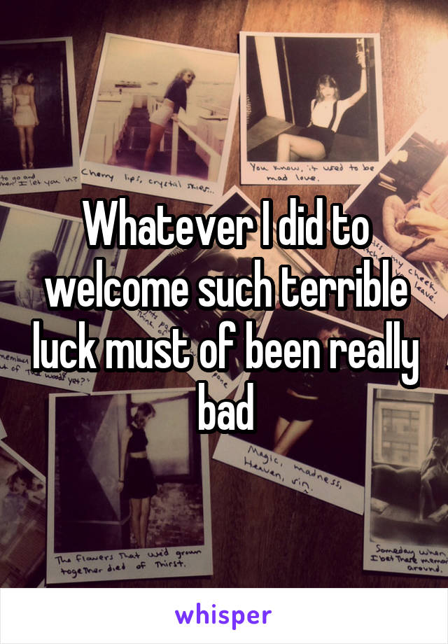 Whatever I did to welcome such terrible luck must of been really bad