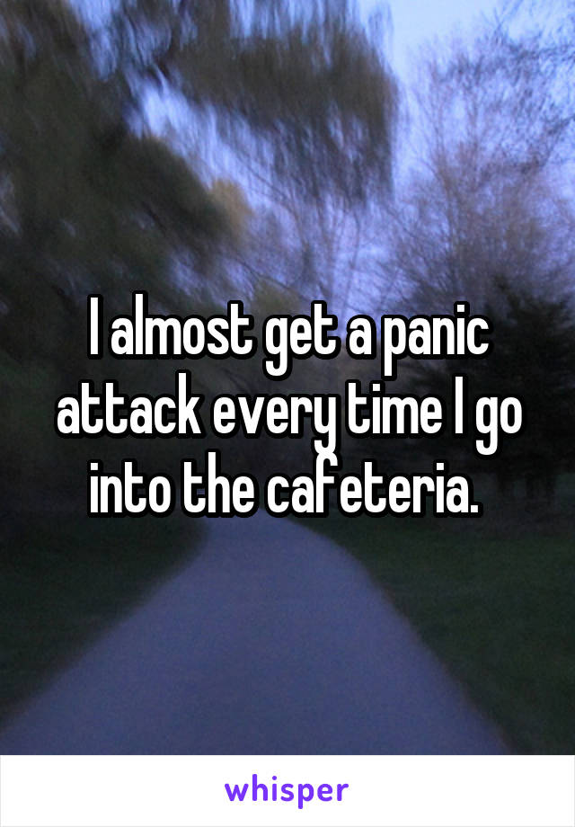 I almost get a panic attack every time I go into the cafeteria. 