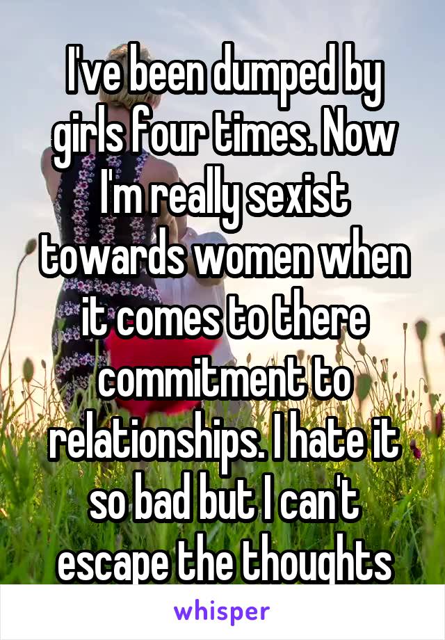 I've been dumped by girls four times. Now I'm really sexist towards women when it comes to there commitment to relationships. I hate it so bad but I can't escape the thoughts