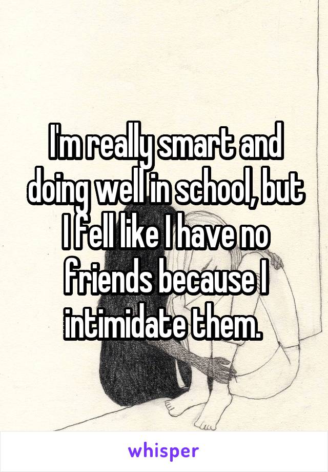 I'm really smart and doing well in school, but I fell like I have no friends because I intimidate them. 