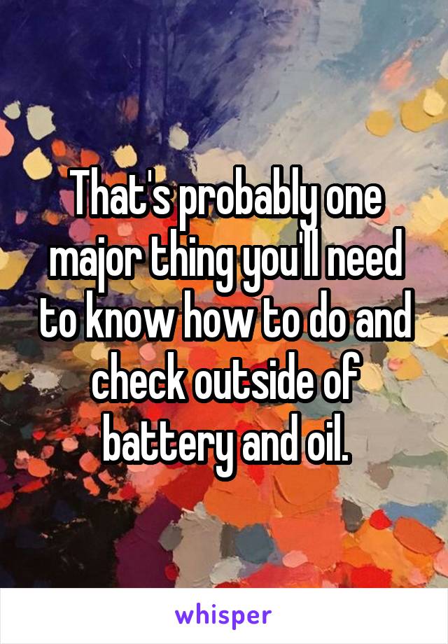 That's probably one major thing you'll need to know how to do and check outside of battery and oil.