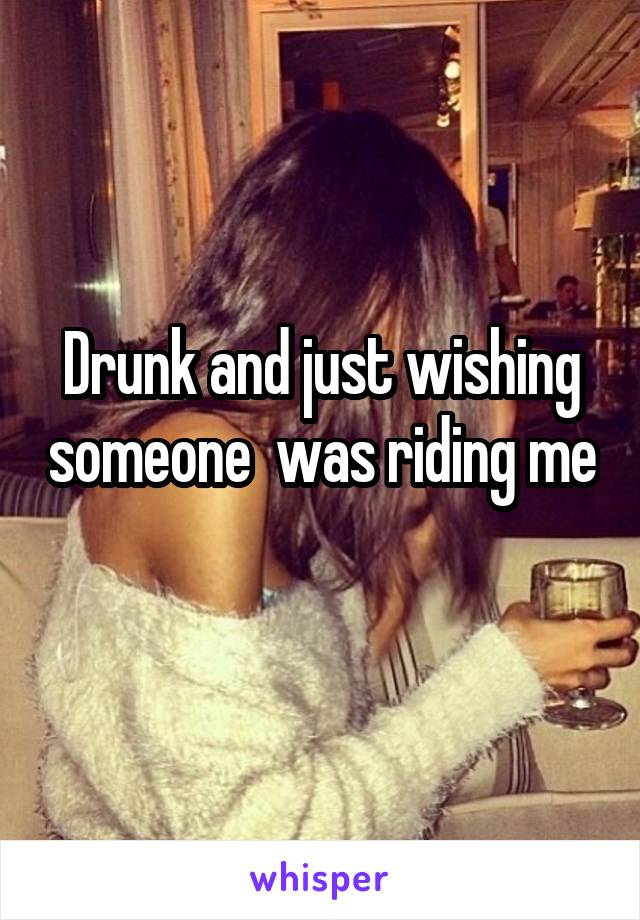 Drunk and just wishing someone  was riding me
