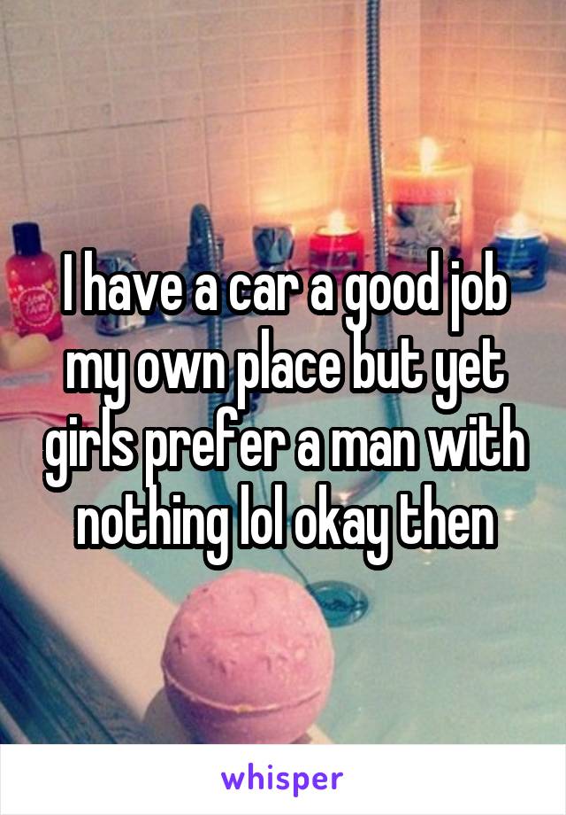 I have a car a good job my own place but yet girls prefer a man with nothing lol okay then
