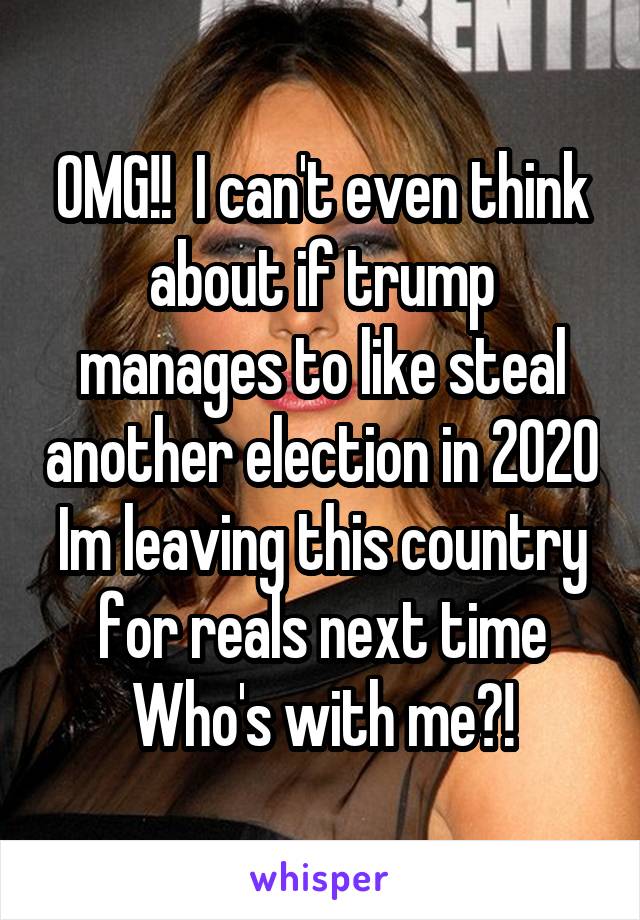 OMG!!  I can't even think about if trump manages to like steal another election in 2020
Im leaving this country for reals next time
Who's with me?!