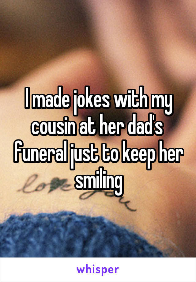 I made jokes with my cousin at her dad's  funeral just to keep her smiling