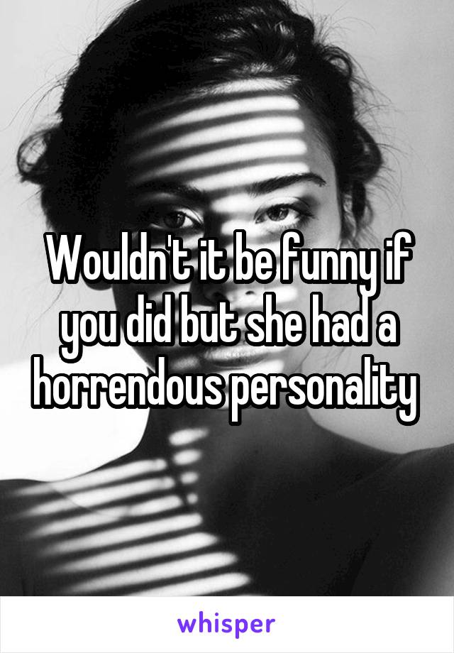 Wouldn't it be funny if you did but she had a horrendous personality 