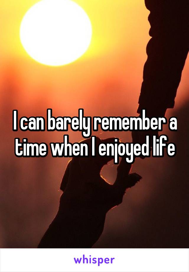 I can barely remember a time when I enjoyed life