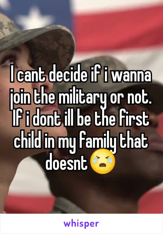 I cant decide if i wanna join the military or not. If i dont ill be the first child in my family that doesnt😭
