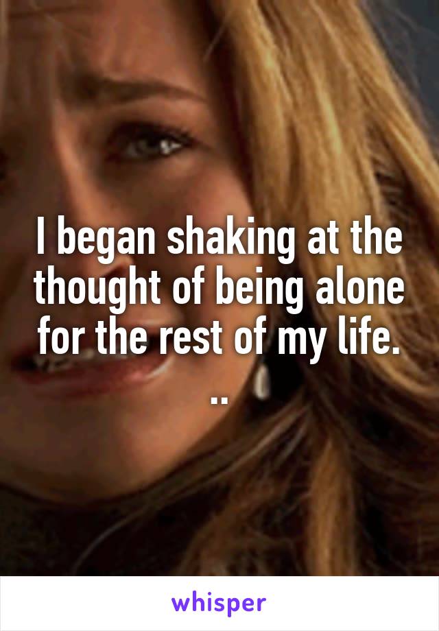 I began shaking at the thought of being alone for the rest of my life. ..