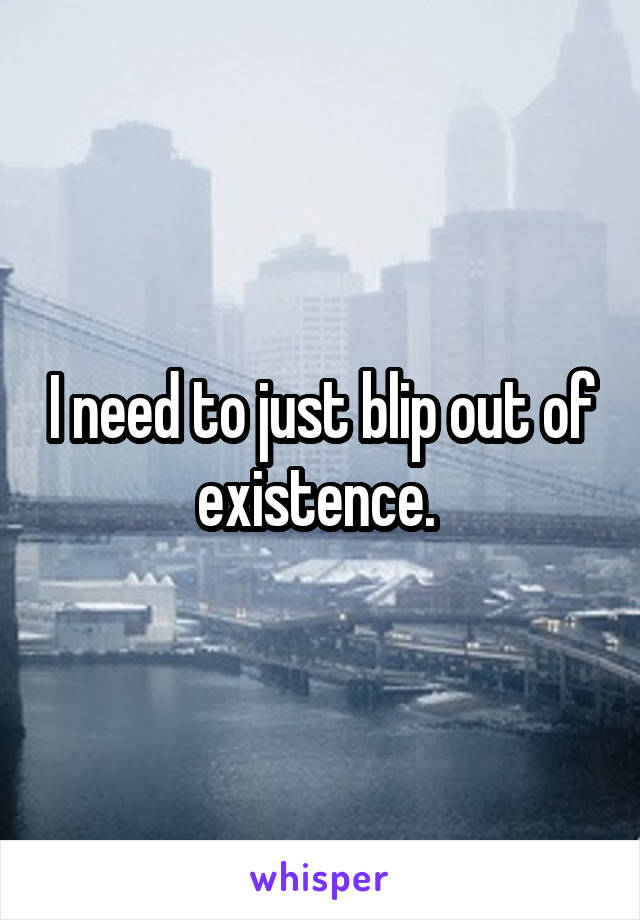 I need to just blip out of existence. 