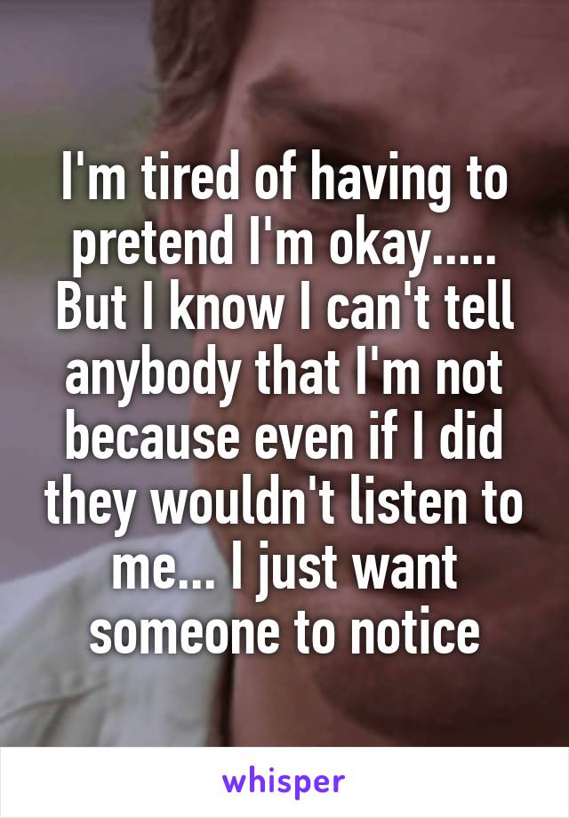 I'm tired of having to pretend I'm okay..... But I know I can't tell anybody that I'm not because even if I did they wouldn't listen to me... I just want someone to notice