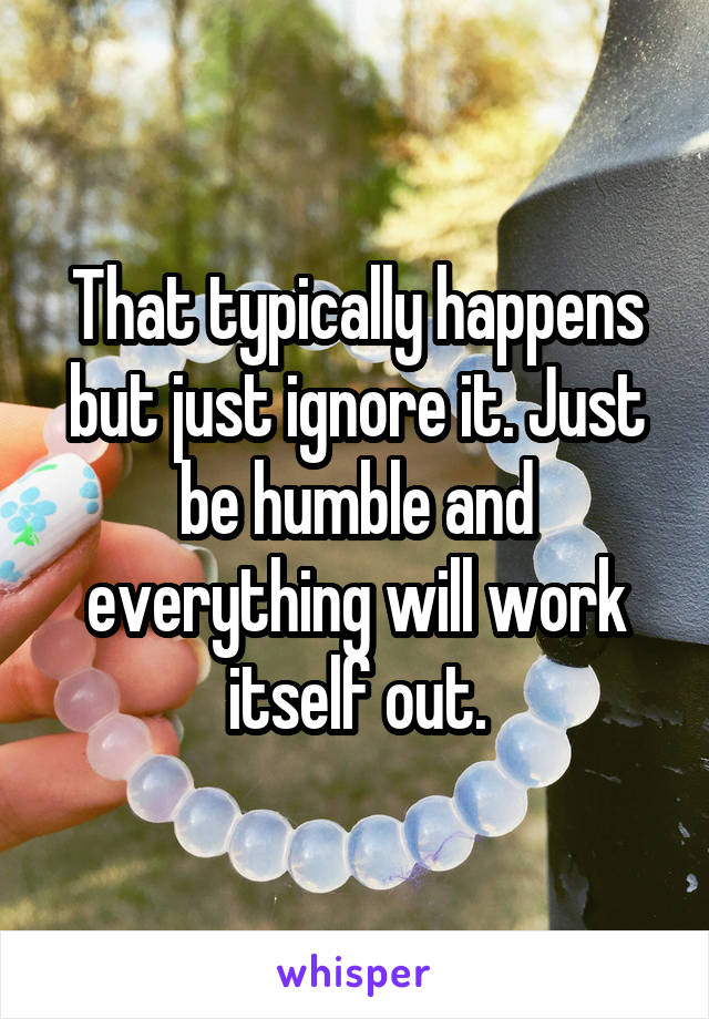 That typically happens but just ignore it. Just be humble and everything will work itself out.