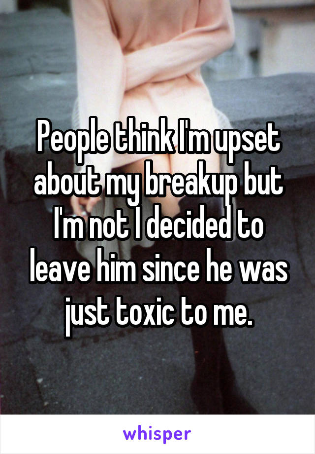 People think I'm upset about my breakup but I'm not I decided to leave him since he was just toxic to me.