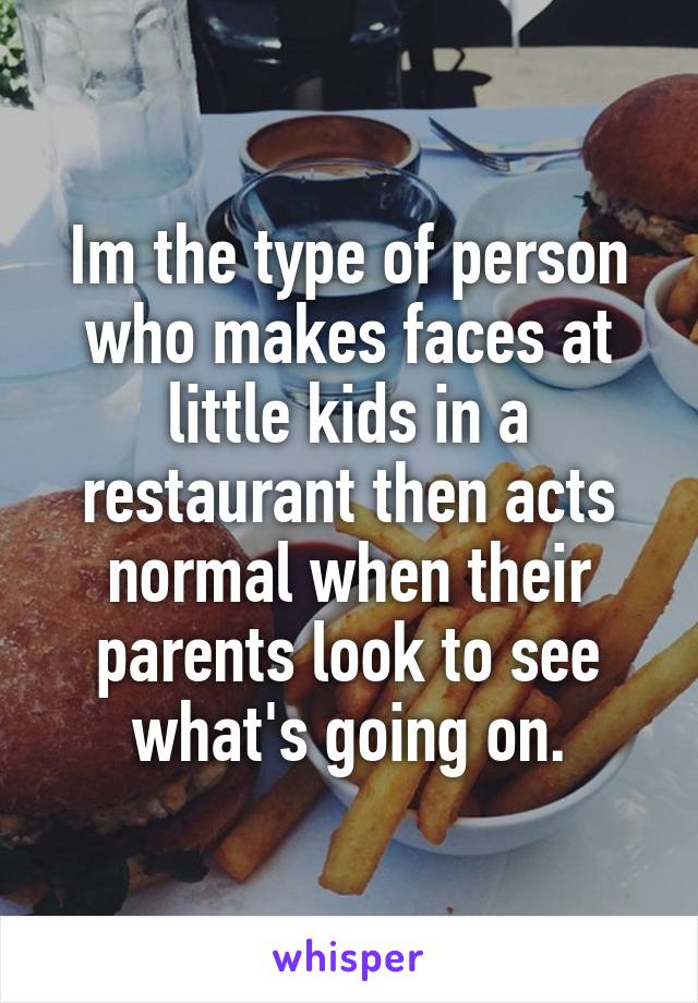 Im the type of person who makes faces at little kids in a restaurant then acts normal when their parents look to see what's going on.