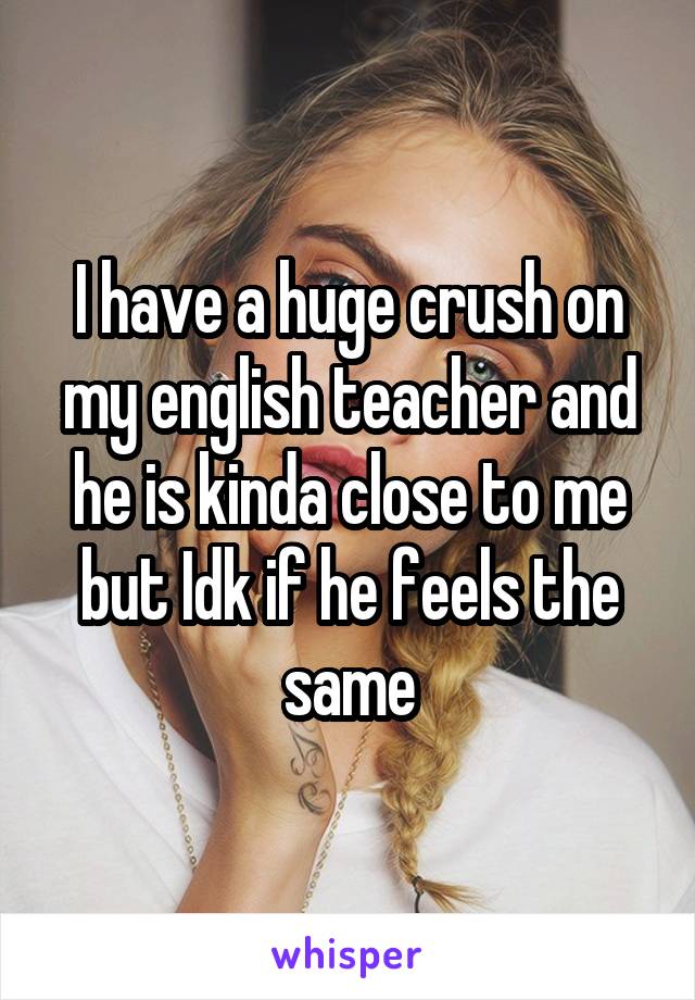 I have a huge crush on my english teacher and he is kinda close to me but Idk if he feels the same