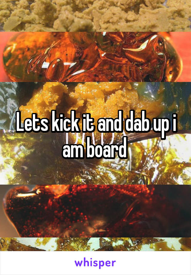 Lets kick it and dab up i am board 