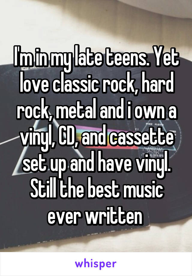 I'm in my late teens. Yet love classic rock, hard rock, metal and i own a vinyl, CD, and cassette set up and have vinyl. Still the best music ever written 