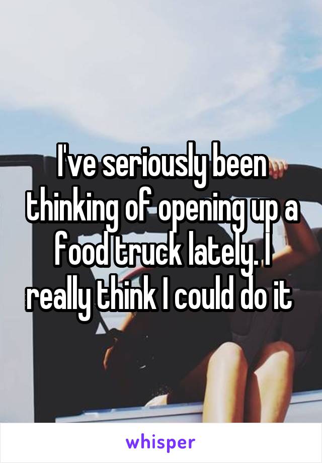 I've seriously been thinking of opening up a food truck lately. I really think I could do it 