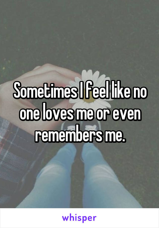 Sometimes I feel like no one loves me or even remembers me.