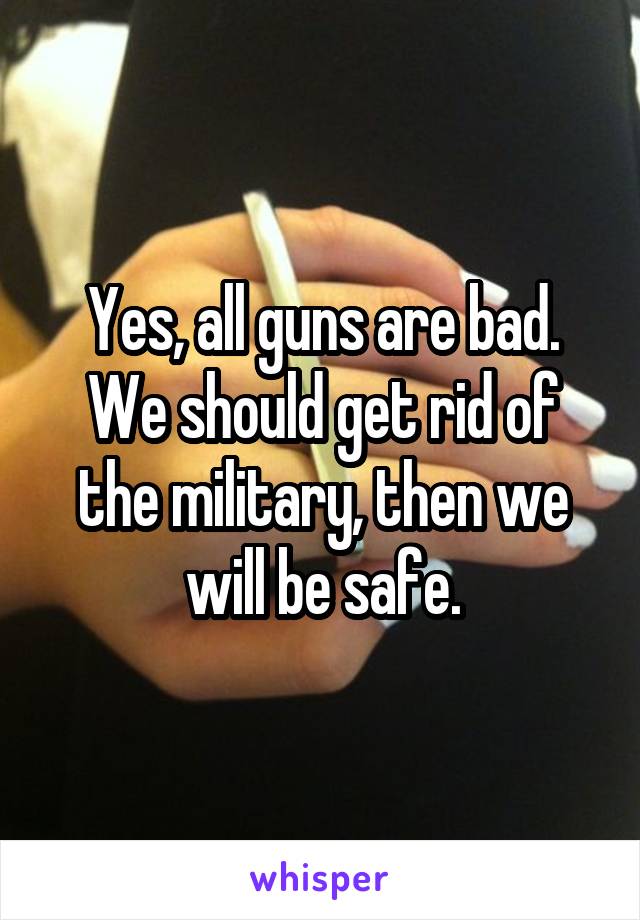 Yes, all guns are bad. We should get rid of the military, then we will be safe.