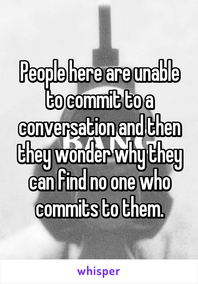People here are unable to commit to a conversation and then they wonder why they can find no one who commits to them.