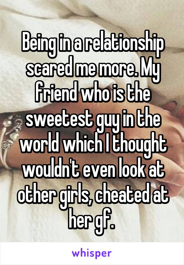 Being in a relationship scared me more. My friend who is the sweetest guy in the world which I thought wouldn't even look at other girls, cheated at her gf. 