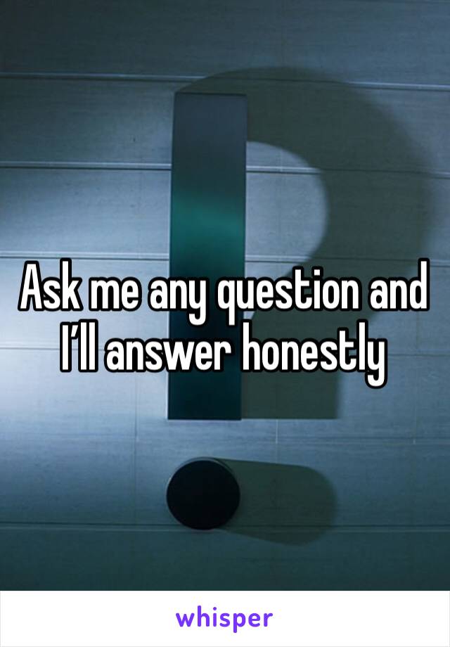 Ask me any question and I’ll answer honestly 