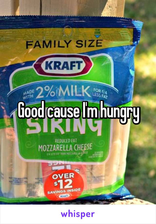 Good cause I'm hungry