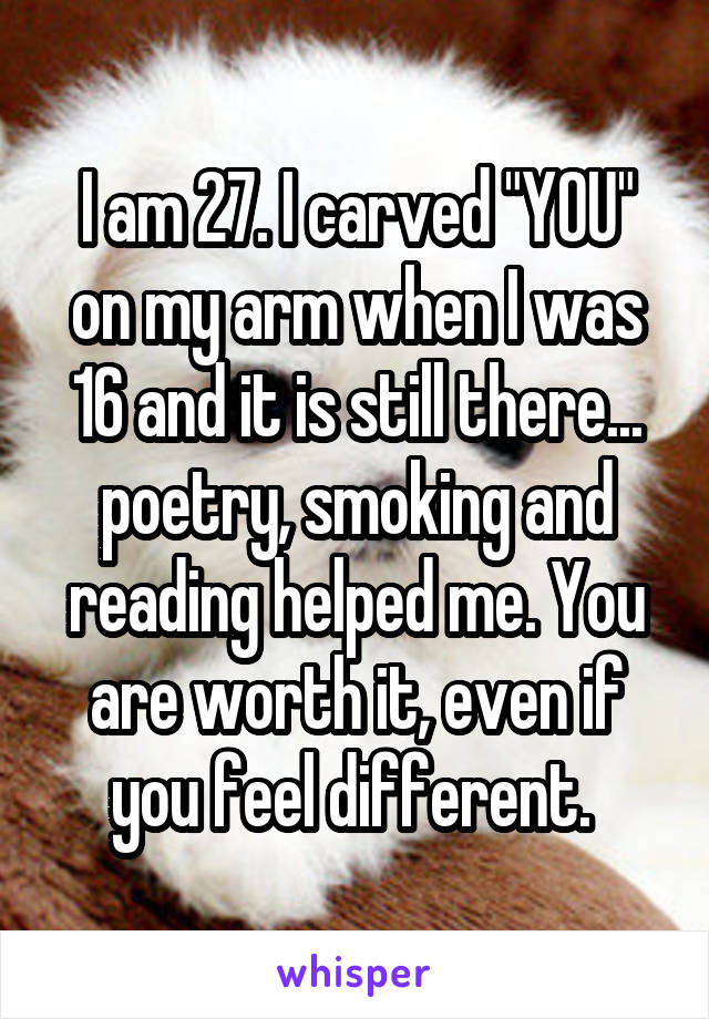 I am 27. I carved "YOU" on my arm when I was 16 and it is still there... poetry, smoking and reading helped me. You are worth it, even if you feel different. 